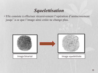 Squelettisation
• Elle consiste à effectuer récursivement l’opération d’amincissement
jusqu’`a ce que l’image ainsi créée ne change plus.
Image binarisé Image squelettisée
33
 
