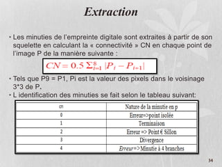Extraction
• Les minuties de l’empreinte digitale sont extraites à partir de son
squelette en calculant la « connectivité » CN en chaque point de
l’image P de la manière suivante :
• Tels que P9 = P1, Pi est la valeur des pixels dans le voisinage
3*3 de P.
• L identification des minuties se fait selon le tableau suivant:
34
 