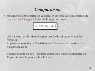 38
Comparaison
• Dans une troisième partie on va calculer un score qui nous permet de
comparer les 2 images à l aide de la règle suivante:
p(i) = j si m’j est la minutie la plus proche de mi parmi toutes les
minuties.
Si plusieurs minuties de T satisfont aux 2 équation on considère la
plus proche de mi.
Chaque minutie mi de I1 est donc comparée à toutes les minuties de
I2 pour trouver la plus semblable à mi.
 