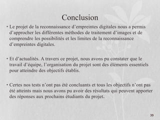 Conclusion
• Le projet de la reconnaissance d’empreintes digitales nous a permis
d’approcher les différentes méthodes de traitement d’images et de
comprendre les possibilités et les limites de la reconnaissance
d’empreintes digitales.
• Et d’actualités. A travers ce projet, nous avons pu constater que le
travail d’équipe, l’organisation du projet sont des éléments essentiels
pour atteindre des objectifs établis.
• Certes nos tests n’ont pas été concluants et tous les objectifs n’ont pas
été atteints mais nous avons pu avoir des résultats qui peuvent apporter
des réponses aux prochains étudiants du projet.
39
 