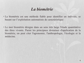 La biométrie
• La biométrie est une méthode fiable pour identifier un individu, se
basant sur l’exploitation automatisée de caractéristique:
• Le mot biométrie désigne dans un sens très large l'étude quantitative
des êtres vivants. Parmi les principaux domaines d'application de la
biométrie, on peut citer l'agronomie, l'anthropologie, l'écologie et la
médecine.
4
 