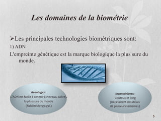 Les domaines de la biométrie
Les principales technologies biométriques sont:
1) ADN
L'empreinte génétique est la marque biologique la plus sure du
monde.
Avantages:
L’ADN est facile à obtenir (cheveux, salive),
la plus sure du monde
(fiabilité de 99,99%)
Inconvénients:
Coûteux et long
(nécessitent des délais
de plusieurs semaines)
5
 