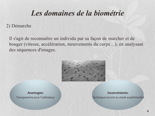 Les domaines de la biométrie
2) Démarche
Il s'agit de reconnaître un individu par sa façon de marcher et de
bouger (vitesse, accélération, mouvements du corps…), en analysant
des séquences d'images.
Avantages:
Transparente pour l’utilisateur
Inconvénients:
Technique encore au stade expérimental
6
 