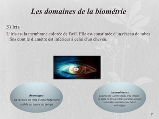 Les domaines de la biométrie
3) Iris
L‘iris est la membrane colorée de l'œil. Elle est constituée d'un réseau de tubes
fins dont le diamètre est inférieur à celui d'un cheveu.
Avantages:
La texture de l'iris est parfaitement
stable au cours du temps
Inconvénients
La prise de vue n'est pas très simple :
la taille de l'iris est très variable suivant
la lumière ambiante ou l'état
de fatigue
7
 