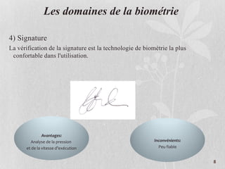 Les domaines de la biométrie
4) Signature
La vérification de la signature est la technologie de biométrie la plus
confortable dans l'utilisation.
Avantages:
Analyse de la pression
et de la vitesse d’exécution
Inconvénients:
Peu fiable
8
 