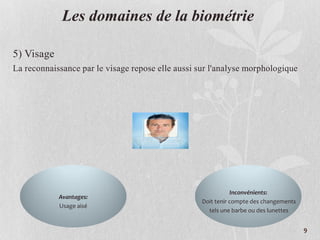 Les domaines de la biométrie
5) Visage
La reconnaissance par le visage repose elle aussi sur l'analyse morphologique
Avantages:
Usage aisé
Inconvénients:
Doit tenir compte des changements
tels une barbe ou des lunettes
9
 