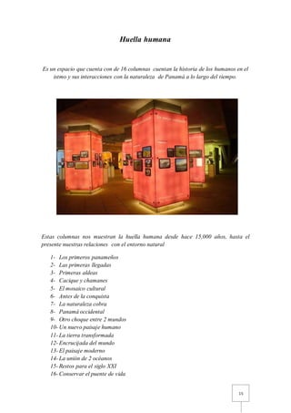 15
Huella humana
Es un espacio que cuenta con de 16 columnas cuentan la historia de los humanos en el
istmo y sus interacciones con la naturaleza de Panamá a lo largo del tiempo.
Estas columnas nos muestran la huella humana desde hace 15,000 años, hasta el
presente nuestras relaciones con el entorno natural
1- Los primeros panameños
2- Las primeras llegadas
3- Primeras aldeas
4- Cacique y chamanes
5- El mosaico cultural
6- Antes de la conquista
7- La naturaleza cobra
8- Panamá occidental
9- Otro choque entre 2 mundos
10- Un nuevo paisaje humano
11- La tierra transformada
12- Encrucijada del mundo
13- El paisaje moderno
14- La unión de 2 océanos
15- Restos para el siglo XXI
16- Conservar el puente de vida
 