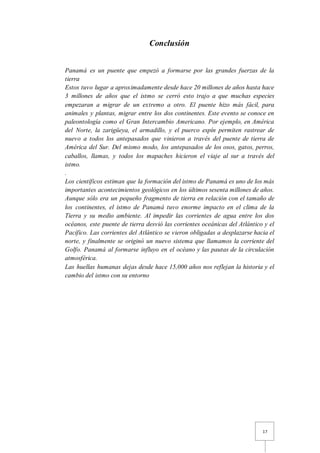 17
Conclusión
Panamá es un puente que empezó a formarse por las grandes fuerzas de la
tierra
Estos tuvo lugar a aproximadamente desde hace 20 millones de años hasta hace
3 millones de años que el istmo se cerró esto trajo a que muchas especies
empezaran a migrar de un extremo a otro. El puente hizo más fácil, para
animales y plantas, migrar entre los dos continentes. Este evento se conoce en
paleontología como el Gran Intercambio Americano. Por ejemplo, en América
del Norte, la zarigüeya, el armadillo, y el puerco espín permiten rastrear de
nuevo a todos los antepasados que vinieron a través del puente de tierra de
América del Sur. Del mismo modo, los antepasados de los osos, gatos, perros,
caballos, llamas, y todos los mapaches hicieron el viaje al sur a través del
istmo.
.
Los científicos estiman que la formación del istmo de Panamá es uno de los más
importantes acontecimientos geológicos en los últimos sesenta millones de años.
Aunque sólo era un pequeño fragmento de tierra en relación con el tamaño de
los continentes, el istmo de Panamá tuvo enorme impacto en el clima de la
Tierra y su medio ambiente. Al impedir las corrientes de agua entre los dos
océanos, este puente de tierra desvió las corrientes oceánicas del Atlántico y el
Pacífico. Las corrientes del Atlántico se vieron obligadas a desplazarse hacia el
norte, y finalmente se originó un nuevo sistema que llamamos la corriente del
Golfo. Panamá al formarse influyo en el océano y las pautas de la circulación
atmosférica.
Las huellas humanas dejas desde hace 15,000 años nos reflejan la historia y el
cambio del istmo con su entorno
 