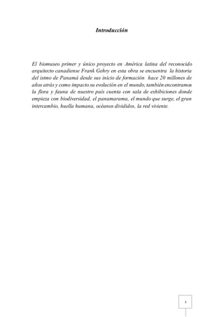 3
Introducción
El biomuseo primer y único proyecto en América latina del reconocido
arquitecto canadiense Frank Gehry en esta obra se encuentra la historia
del istmo de Panamá desde sus inicio de formación hace 20 millones de
años atrás y como impacto su evolución en el mundo, también encontramos
la flora y fauna de nuestro país cuenta con sala de exhibiciones donde
empieza con biodiversidad, el panamarama, el mundo que surge, el gran
intercambio, huella humana, océanos divididos, la red viviente.
 