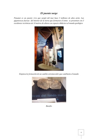 8
El puente surge
Panamá es un puente vivo que surgió del mar hace 3 millones de años atrás. Las
gigantescas fuerzas del interior de la tierra que formaron el istmo se presentan con 3
esculturas tectónicas de 14 metros de altura con espacio didáctico al mundo geológico
Empieza la formación de un cambio estremecedor que cambiaria el mundo
Basalto
 