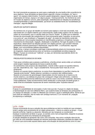No nível consciente as pessoas se unem para a realização de uma tarefa e têm consciência de
seus objetivos. Suas atividades se desenvolvem segundo o tempo cronológico, do "aquí e
agora", em espaços determinados. Cumprem papéis designados, seguem regras do grupo, são
organizados em tempo, espaço e em alguns grupos - hierarquicamente. Os membros se unem
em função de objetivos comuns, pela cooperação, estabelecendo-se relações de semelhança,
complementaridade e suplementariedade, que levam ao estabelecimento da "sociabilidade por
interação", segundo Bleger.

GRUPO DE SUPOSTO BÁSICO

Os membros de um grupo de trabalho se reúnem para realizar a nível real uma tarefa, mas
esta tarefa tem um objetivo latente que é desconhecido. Estão então sujeitos à lei do desejo, de
ordem do inconsciente, que é o sentido dado por Freud à "ilusão". É então que os sistemas
formais de comunicação são substituídos ao nível inconsciente pelos "supostos, os pre-juízos,
e os como se", que constituem a "linguagem de ação". As redes de intercâmbio social são
substituídas por comunicações baseadas em identificações projetivas e introjetivas maciças,
mecanismos de dissociação, negação, idealização e onipotência. No lugar de papéis e normas
específicas, desenvolvem-se relações parciais com objetos parciais, que suscitam intensas
ansiedades arcaicas (paranóicas e depressivas, segundo Klein , e confusionais, segundo
Bleger, com concomitantes defesas esquizóides).
Desta forma, o tempo cronológico cede lugar à atemporalidade própria do inconsciente, tempo
do imaginário, desenvolvendo-se entre os membros a sociabilidade sincrética (segundo
Bleger). O grupo se conecta por "valência", ou seja, por demandas equivalentes dentro da
mentalidade grupal.

PRESSUPOSTOS BÁSICOS DE BION

Todo grupo simboliza para a pessoa a pertinência, a família primal, sendo então um continente
onde surgem reações regressivas de busca e perda de afeto.
Os sentimentos mais arcaicos são despertados, vivendo então o grupo os supostos básicos,
que são: dependência, luta – fuga e acasalamento. Nunca pode haver mais de um em
andamento.
Quando um suposto básico predomina, os outros ficam depositados no que Bion chamou de
"aparato proto-mental ". Neste sistema o somático e o psíquico são indiferenciados.
Quando um processo de aprendizagem desencadeia uma dor (acerca de si mesmo ou do
mundo externo), e as defesas do grupo não conseguem mitigar este sofrimento, o sistema
proto-mental emitirá sintomas defensivos por parte do corpo e da mente ( acidentes, desmaios,
crises epilépticas). Estes acontecimentos serão obstáculos a continuação da tarefa grupal, e
serão fonte de ansiedades impossíveis de serem resolvidas pelos "supostos básicos".

DEPENDÊNCIA
O grupo é a possibilidade da renovação e muito mais que isto. O grupo é o objeto de desejo,
a representação do seio bom (Melanie Klein), que sustenta todas as fantasias dos participantes. É
um espaço de salvação, e o líder é o Messias que vai levar o grupo a satisfação plena. Sente-se que
tudo pode ser realizado, não há medo nem ameaça nenhuma. É um momento de projeção
de esperança e satisfação.




LUTA – FUGA
Crença inconsciente de que a solução dos seus problemas se dará na medida em que consigam
evitar o perigo certo proveniente de um objeto persecutório – interno ou externo ao grupo – o qual
deverão enfrentar, fugindo ou atacando, liderados por seu terapeuta ou coordenador.
Qualquer investimento da libido no grupo, se sentido como mal correspondido, desperta na pessoa
a ansiedade de perda e/ou fantasias de perseguição.
A solução desejada se apresenta não como uma conquista, mas como a evitação clara da dor,
por meio de uma ansiedade baseada em temores paranóides referentes a fantasia de objeto mau.
É comum que ocorra este suposto básico após uma situação de total pertinência como no caso
 