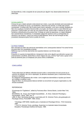 da dependência, onde a angústia de ser possuído por alguém mau desencadeia temores de
destruição




ACASALAMENTO
Crença de que o objeto salvador ainda deverá ser criado, e que esta atividade será executada por
membros voluntários do grupo, que facilitarão o descanso dos demais, ou então pelo próprio
coordenador. A ênfase aquí não é sobre quem trará a salvação, e sim que a solução desejada de
fato virá a qualquer momento.Haverá então uma dupla ( de mesmo sexo ou sexo diferente) que
produzirá o "grand finale" por meio de uma cópula fecunda, sendo então o restante do grupo os
herdeiros e beneficiários do produto final. O desejo se veste de esperança, e o objeto desejado
tem características messiânicas. A ansiedade subjacente aparece como a contrapartida do
otimismo e se remete a : temor da morte do bebê Messias, temor de mal formação do feto,
ansiedade desesperançada frente à pulsão de morte.




OUTRAS FORMAS
Bion assinala que além das estruturas assinaladas como ‘pressupostos básicos" há outras formas
do grupo lidar com ansiedades arcaicas.
Refere-se aquí as formas aberrantes dos supostos básicos e as formas duais.
Exemplo
Enquanto no suposto de dependência o terapeuta é visto como alguém que alimenta o grupo com
ensinamentos e acolhida, dando-lhes a chave mágica da cura, a forma "dual" seria o grupo como
fonte de alimento para um terapeuta com pouco treino e habilidade.




CONCLUSÕES




Todos estes tipos de defesas utilizadas buscam evitar o compromisso de auto prover-se no
caminho do trabalho, dor, erro e reparação, do alimento necessário para o crescimento físico,
psíquico e espiritual.
As categorias desagradáveis são vividas como exigências desmedidas e injustas que devem
ser evitadas a qualquer custo.
Segundo Bion, os pressupostos básicos também se encontram em grupos organizados ou não
dnossa sociedade.


REFERENCIAS

(Contracapa de “Cogitations”, edited by Francesca Bion, Karnac Books, London-New York,
1992)
ROUSSEAU, M., Grupo, Esa Posible-Inpossibilidad..., B. Aires, Colección Psicologia y
Psicoanalisis, Tekné, 1995, cap. 3º
LIMA, N. Bion, Seminários de grupo, supervisão prof. Dr. Antonios Terzis, pós graduação em
Psicologia Clínica, PUCCAMP, 1999, mimeo.

    * Psicóloga, CRP 6/505, trabalho para o mestrado em Psicologia Clínica – PUC-Campinas,
    1999.
    ** Prof. Dr. Antonios Terzis, psicólogo, Supervisor no mestrado desta Universidade.
    Disciplina: Psicoterapia Analítica de Grupos, 1999.
 
