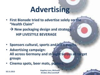 Advertising
• First Bionade tried to advertise solely on the
“Health Claim“
 New packaging design and strategy:
HIP LIVESTYLE BEVERAGE

• Sponsors cultural, sports and kid‘s events
• Advertising campaign:
All across Germany and straight across all target
groups
• Cinema spots, beer mats, posters, …
02.11.2013

Angelina Lenz, Michaela
Strobel, Alisa Lennhoff

12

 