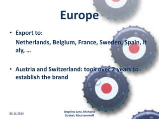 Europe
• Export to:
Netherlands, Belgium, France, Sweden, Spain, It
aly, …

• Austria and Switzerland: took over 2 years to
establish the brand

02.11.2013

Angelina Lenz, Michaela
Strobel, Alisa Lennhoff

17

 