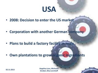 USA
• 2008: Decision to enter the US market
• Corporation with another German company

• Plans to build a factory facility in Iowa
• Own plantations to grow organic ingredients

02.11.2013

Angelina Lenz, Michaela
Strobel, Alisa Lennhoff

18

 