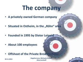The company
• A privately owned German company
• Situated in Ostheim, in the „Röhn“ area

• Founded in 1995 by Dieter Leipold
• About 100 employees
• Offshoot of the Private Brewery Peter
02.11.2013

Angelina Lenz, Michaela Strobel,
Alisa Lennhoff

4

 