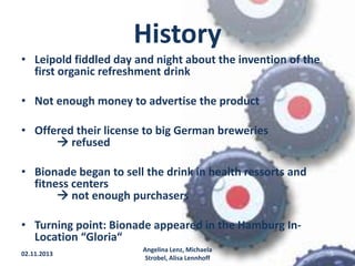 History
• Leipold fiddled day and night about the invention of the
first organic refreshment drink
• Not enough money to advertise the product
• Offered their license to big German breweries
 refused
• Bionade began to sell the drink in health ressorts and
fitness centers
 not enough purchasers
• Turning point: Bionade appeared in the Hamburg InLocation “Gloria“
02.11.2013

Angelina Lenz, Michaela
Strobel, Alisa Lennhoff

5

 