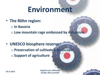 Environment
• The Röhn region:
o In Bavaria
o Low mountain rage embossed by volcanism

• UNESCO biosphere reserve:
o Preservation of cultivated landscape
o Support of agriculture

02.11.2013

Angelina Lenz, Michaela
Strobel, Alisa Lennhoff

7

 