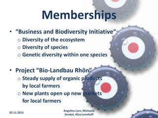 Memberships
• “Business and Biodiversity Initiative“
o Diversity of the ecosystem
o Diversity of species
o Genetic diversity within one species

• Project “Bio-Landbau Rhön“
o Steady supply of organic products
by local farmers
o New plants open up new markets
for local farmers
02.11.2013

Angelina Lenz, Michaela
Strobel, Alisa Lennhoff

8

 