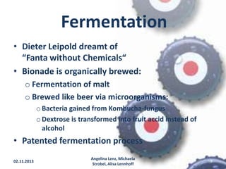 Fermentation
• Dieter Leipold dreamt of
“Fanta without Chemicals“
• Bionade is organically brewed:
o Fermentation of malt
o Brewed like beer via microorganisms:
o Bacteria gained from Kombucha-fungus
o Dextrose is transformed into fruit accid instead of
alcohol

• Patented fermentation process
02.11.2013

Angelina Lenz, Michaela
Strobel, Alisa Lennhoff

9

 