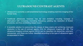 ULTRASOUND CONTRAST AGENTS 
 Ultrasound is currently a well-established technology enabling real-time imaging of the 
Mehdi Soleymani Goloujeh 
Medical Nanotechnology Department 
human body 
 Traditional ultrasound, however, has its own limitation including increase in 
attenuation with increasing insonating frequency, yielding low resolution of thicker 
structures, and thus prohibiting deeper scans 
 A possible solution to overcoming the issues of deep scans and achieving improved 
resolution is the use of contrast agents (CA) for ultrasound imaging [25, 26]. The 
ultrasound imaging contrast agents (UICA) can be classified into liposomes, polymeric 
nanosomes, and these are further classified according to the type of ultrasound agent 
encapsulated in them. 
16 
 