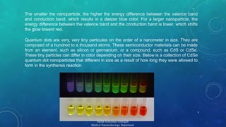 The smaller the nanoparticle, the higher the energy difference between the valence band 
and conduction band, which results in a deeper blue color. For a larger nanoparticle, the 
energy difference between the valence band and the conduction band is lower, which shifts 
the glow toward red. 
Quantum dots are very, very tiny particules on the order of a nanometer in size. They are 
composed of a hundred to a thousand atoms. These semiconductor materials can be made 
from an element, such as silicon or germanium, or a compound, such as CdS or CdSe. 
These tiny particles can differ in color depending on their size. Below is a collection of CdSe 
quantum dot nanoparticles that different in size as a result of how long they were allowed to 
form in the synthersis reaction 
9 
Mehdi Soleymani Goloujeh 
Medical Nanotechnology Department 
 