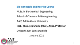 Bio-nanoscale Engineering Course
M.Sc. in Biochemical Engineering
School of Chemical & Bioengineering
AAiT, Addis Ababa University
Inst.: Shimeles Shumi (PhD), Assis. Professor
Office:N-220, Samsung Bldg
January 2021
1
 