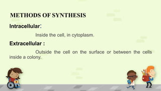 METHODS OF SYNTHESIS
Intracellular:
Inside the cell, in cytoplasm.
Extracellular :
Outside the cell on the surface or between the cells
inside a colony.
 