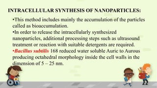 INTRACELLULAR SYNTHESIS OF NANOPARTICLES:
•This method includes mainly the accumulation of the particles
called as bioaccumulation.
•In order to release the intracellularly synthesized
nanoparticles, additional processing steps such as ultrasound
treatment or reaction with suitable detergents are required.
•Bacillus subtilis 168 reduced water soluble Auric to Aurous
producing octahedral morphology inside the cell walls in the
dimension of 5 – 25 nm.
 