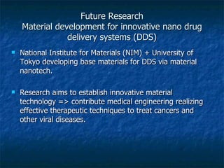 Future Research Material development for innovative nano drug delivery systems (DDS) National Institute for Materials (NIM) + University of Tokyo developing base materials for DDS via material nanotech. Research aims to establish innovative material technology => contribute medical engineering realizing effective therapeutic techniques to treat cancers and other viral diseases. 