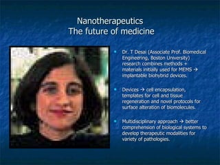 Nanotherapeutics  The future of medicine Dr. T Desai (Associate Prof. Biomedical Engineering, Boston University) research combines methods + materials initially used for MEMS    implantable biohybrid devices. Devices    cell encapsulation, templates for cell and tissue regeneration and novel protocols for surface alteration of biomolecules. Multidisciplinary approach    better comprehension of biological systems to develop therapeutic modalities for variety of pathologies. 