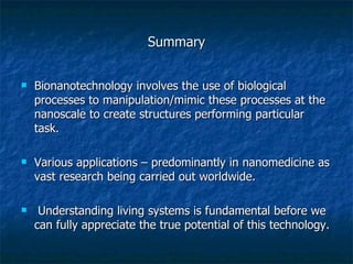 Summary Bionanotechnology involves the use of biological processes to manipulation/mimic these processes at the nanoscale to create structures performing particular task. Various applications – predominantly in nanomedicine as vast research being carried out worldwide. Understanding living systems is fundamental before we can fully appreciate the true potential of this technology. 