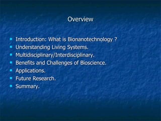 Overview Introduction: What is Bionanotechnology ?  Understanding Living Systems. Multidisciplinary/Interdisciplinary. Benefits and Challenges of Bioscience. Applications. Future Research. Summary. 