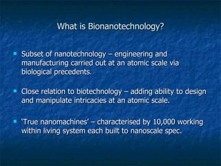 What is Bionanotechnology? Subset of nanotechnology – engineering and manufacturing carried out at an atomic scale via biological precedents . Close relation to biotechnology – adding ability to design and manipulate intricacies at an atomic scale. ‘ True nanomachines’ – characterised by 10,000 working within living system each built to nanoscale spec. 