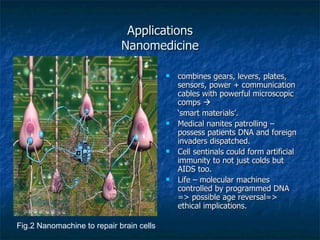 Applications Nanomedicine combines gears, levers, plates, sensors, power + communication cables with powerful microscopic comps   ‘ smart materials’. Medical nanites patrolling – possess patients DNA and foreign invaders dispatched. Cell sentinals could form artificial immunity to not just colds but AIDS too. Life – molecular machines controlled by programmed DNA => possible age reversal=> ethical implications. Fig.2 Nanomachine to repair brain cells 