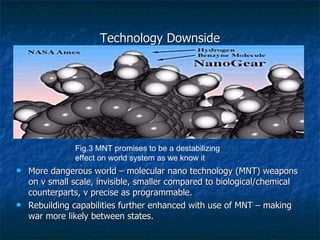 Technology Downside More dangerous world – molecular nano technology (MNT) weapons on v small scale, invisible, smaller compared to biological/chemical counterparts, v precise as programmable.  Rebuilding capabilities further enhanced with use of MNT – making war more likely between states. Fig.3 MNT promises to be a destabilizing effect on world system as we know it 