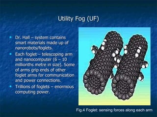 Utility Fog (UF) Dr. Hall – system contains smart materials made up of nanorobots/foglets. Each foglet – telescoping arm and nanocomputer (6 – 10 millionths metre in size). Some of arms grip ends of other foglet arms for communication and power connections. Trillions of foglets – enormous computing power. Fig.4 Foglet: sensing forces along each arm 