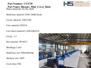 Part Number: 1715755
Part Name: Bionare_Mini_Cover_Back

Major parameter for this mold

Mold base material: S50C (Mild Steel)
Cavity material: GS2316H
Core material: GS2316
Core Insert material: (ASSAB)S136
Cavity: 1 #
Part material: PP 94V2
Shrinkage:1.016
Mold base size: 900x500x646
Machine size: 300T
Cycle time: 50S

 