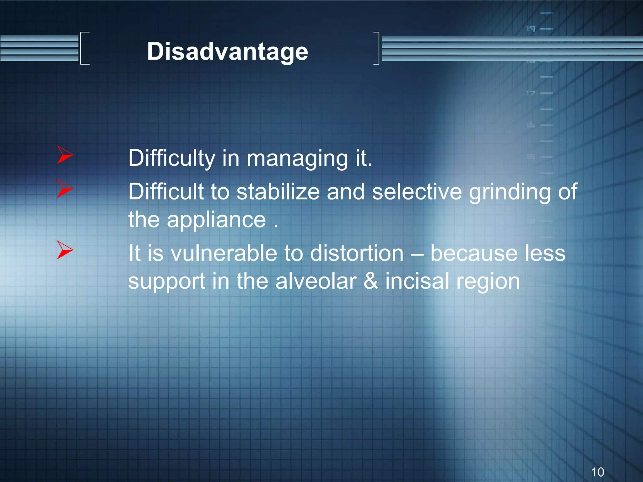 Disadvantage



   Difficulty in managing it.
   Difficult to stabilize and selective grinding of
    the appliance .
   It is vulnerable to distortion – because less
    support in the alveolar & incisal region




                                                       10
 