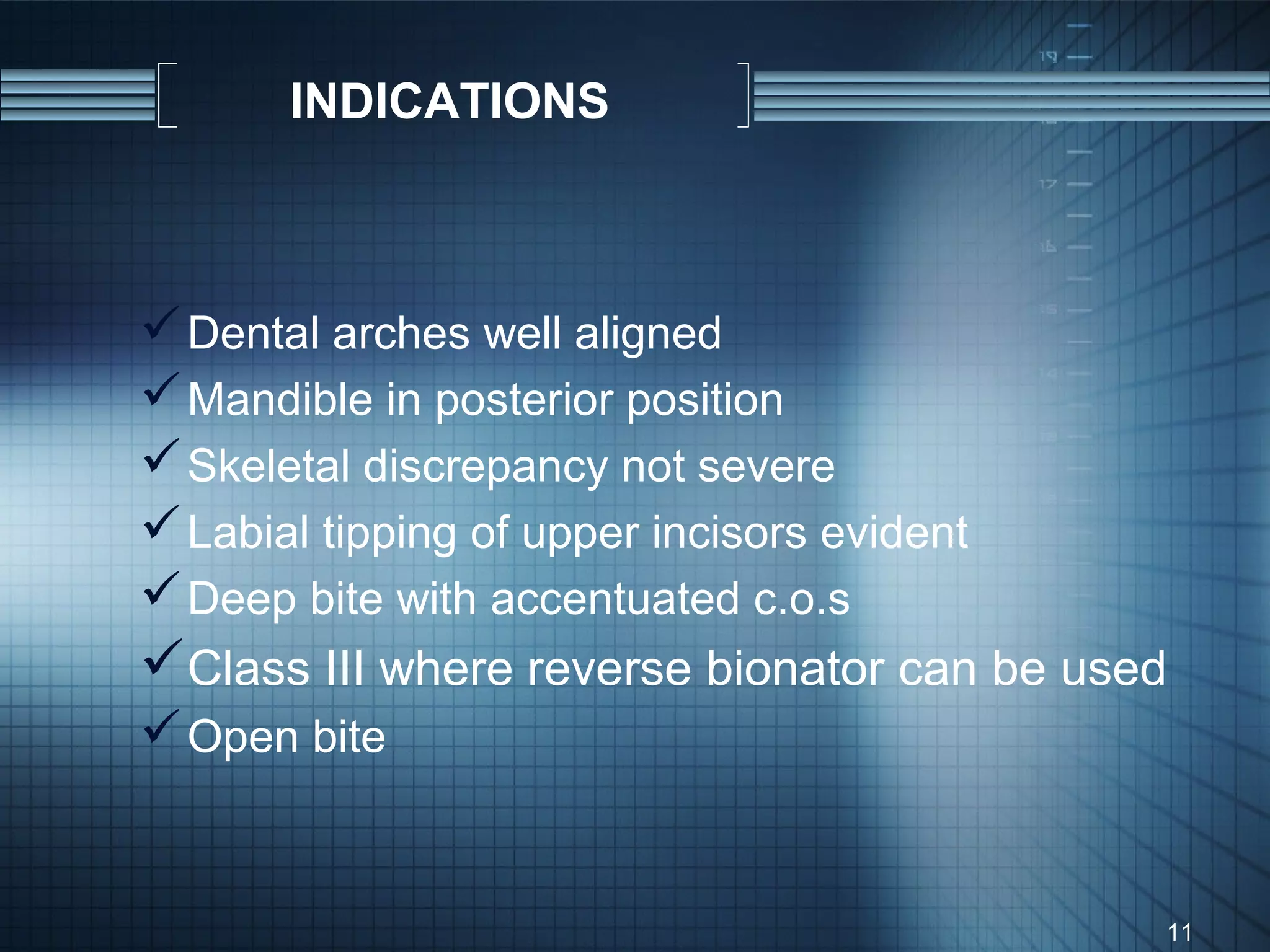 INDICATIONS



 Dental arches well aligned
 Mandible in posterior position
 Skeletal discrepancy not severe
 Labial tipping of upper incisors evident
 Deep bite with accentuated c.o.s
Class III where reverse bionator can be used
 Open bite


                                             11
 