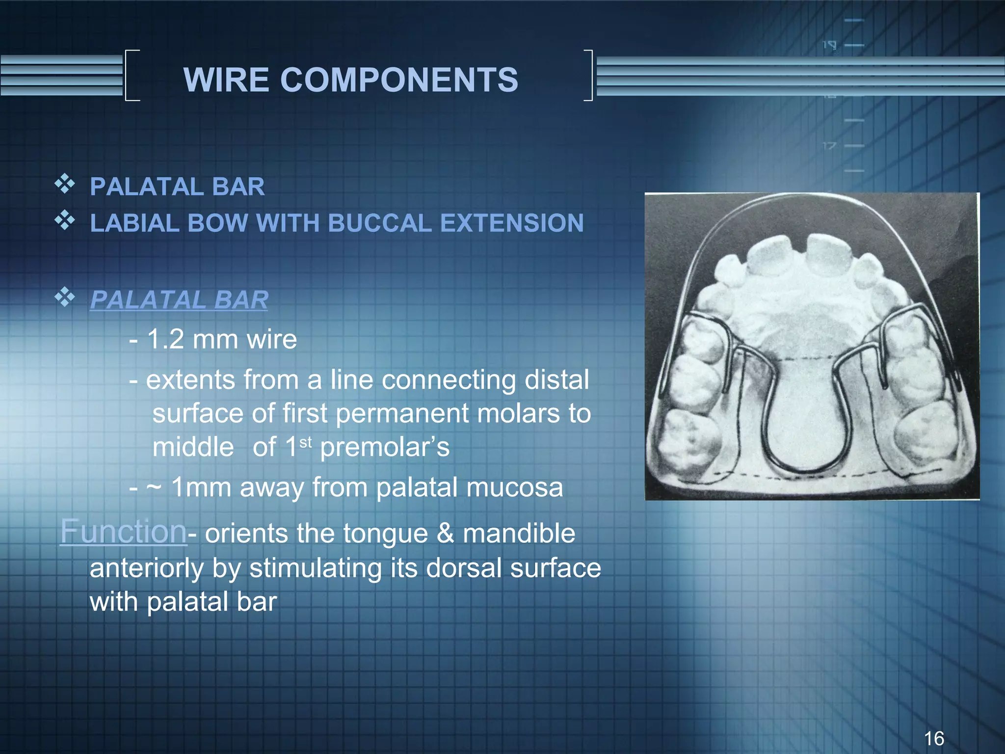 WIRE COMPONENTS


 PALATAL BAR
 LABIAL BOW WITH BUCCAL EXTENSION

 PALATAL BAR
    - 1.2 mm wire
    - extents from a line connecting distal
      surface of first permanent molars to
      middle of 1st premolar’s
    - ~ 1mm away from palatal mucosa
Function- orients the tongue & mandible
   anteriorly by stimulating its dorsal surface
   with palatal bar



                                                  16
 