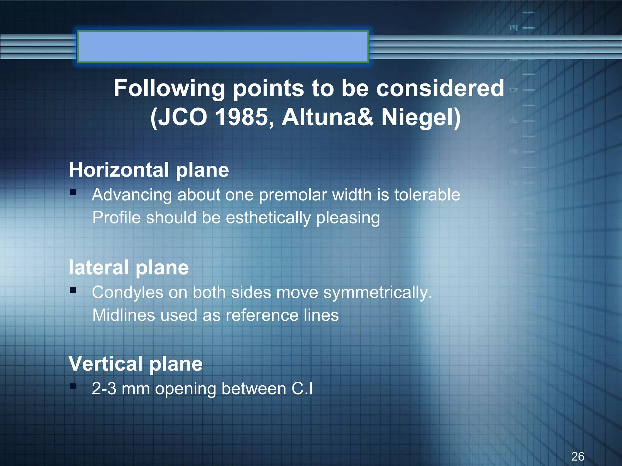 Following points to be considered
        (JCO 1985, Altuna& Niegel)

Horizontal plane
 Advancing about one premolar width is tolerable
  Profile should be esthetically pleasing

lateral plane
 Condyles on both sides move symmetrically.
  Midlines used as reference lines

Vertical plane
 2-3 mm opening between C.I


                                                    26
 