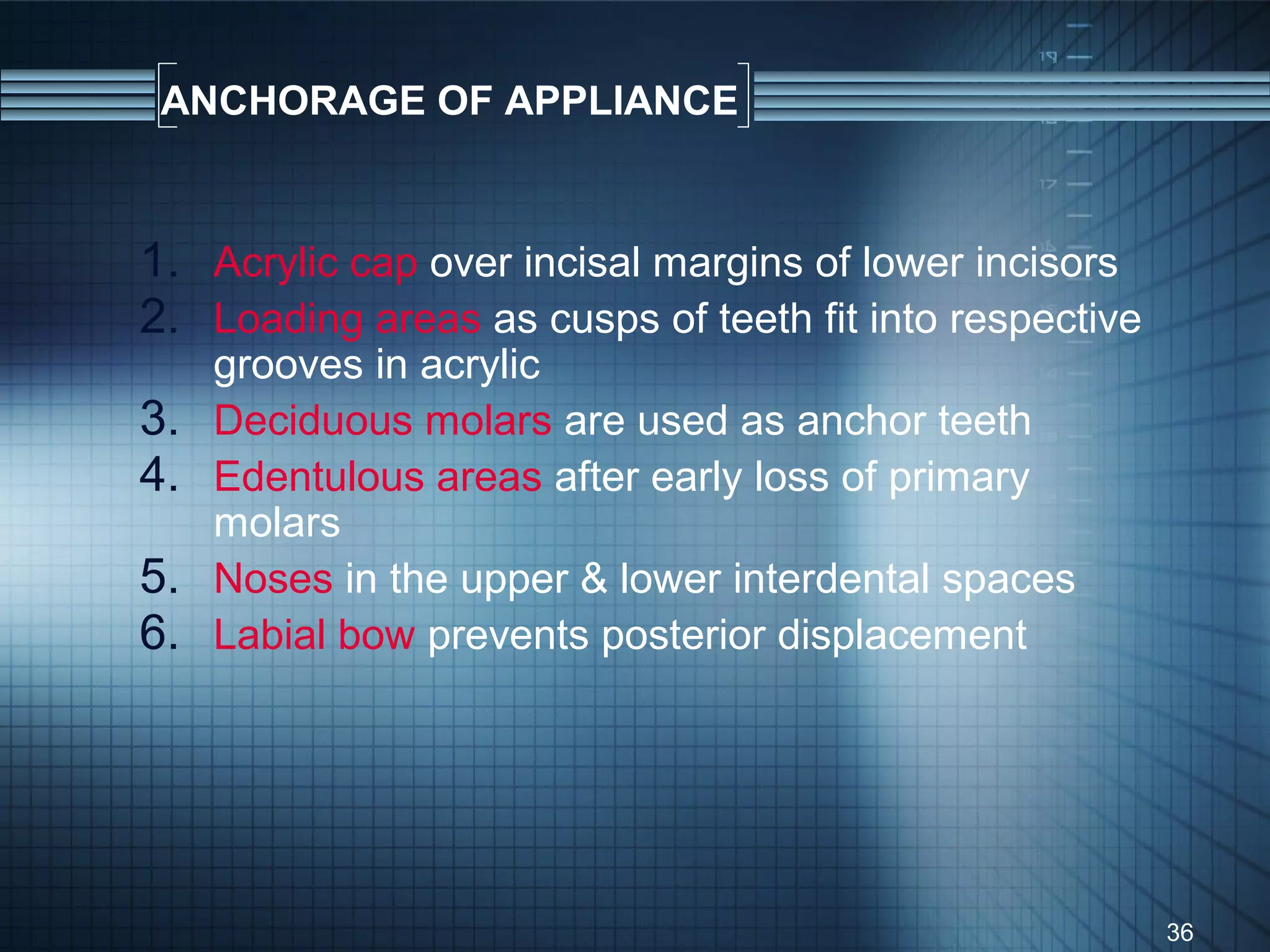 ANCHORAGE OF APPLIANCE


1. Acrylic cap over incisal margins of lower incisors
2. Loading areas as cusps of teeth fit into respective
     grooves in acrylic
3.   Deciduous molars are used as anchor teeth
4.   Edentulous areas after early loss of primary
     molars
5.   Noses in the upper & lower interdental spaces
6.   Labial bow prevents posterior displacement




                                                         36
 
