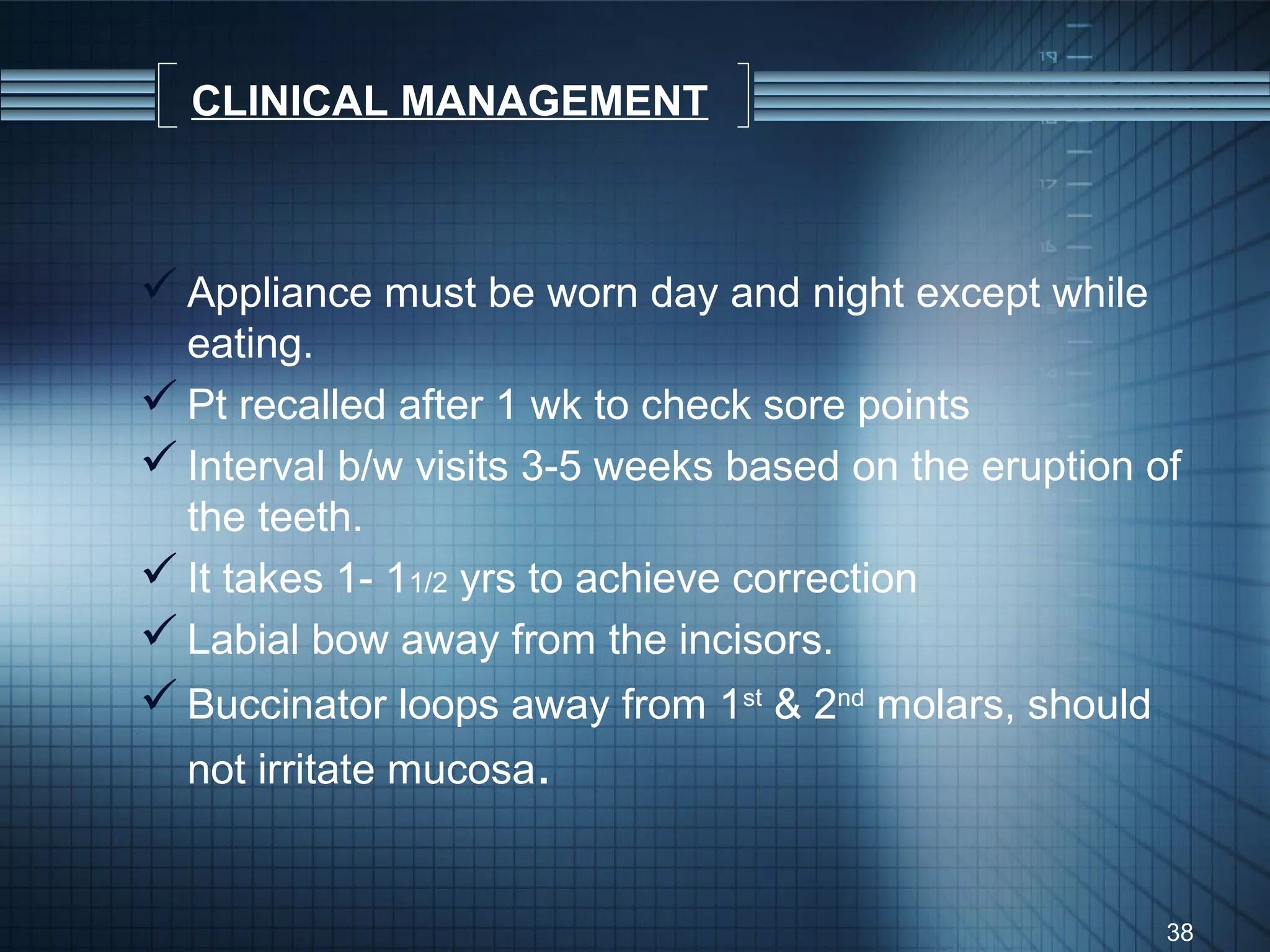 CLINICAL MANAGEMENT



 Appliance must be worn day and night except while
  eating.
 Pt recalled after 1 wk to check sore points
 Interval b/w visits 3-5 weeks based on the eruption of
  the teeth.
 It takes 1- 11/2 yrs to achieve correction
 Labial bow away from the incisors.
 Buccinator loops away from 1st & 2nd molars, should
  not irritate mucosa.


                                                        38
 