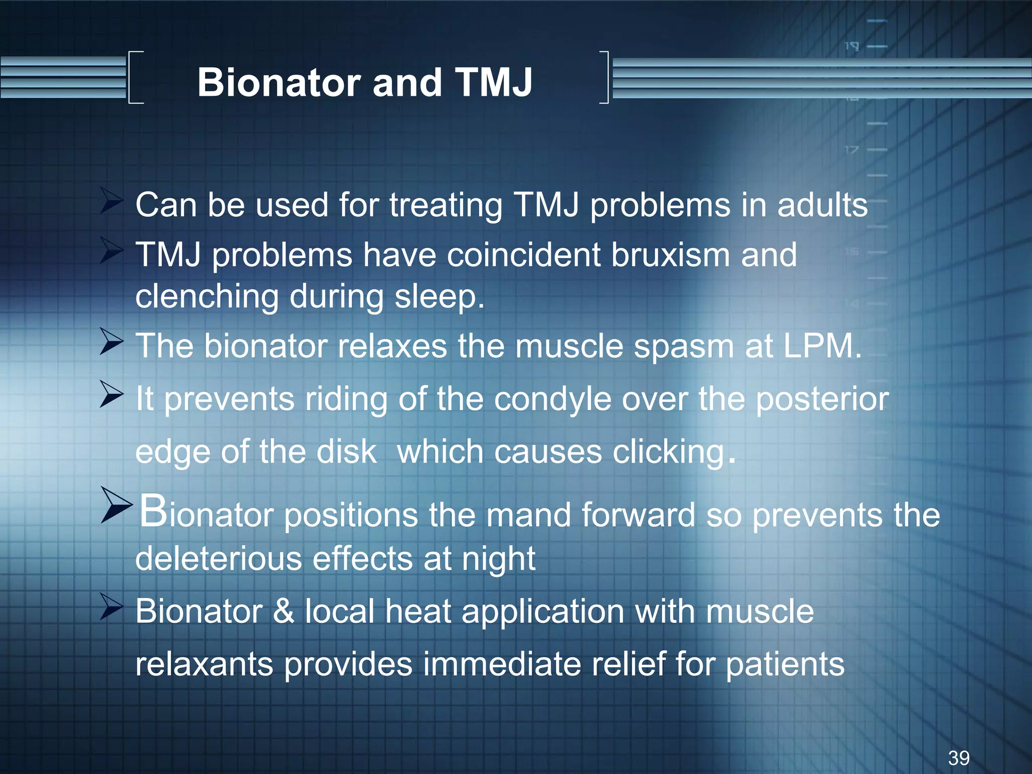 Bionator and TMJ

 Can be used for treating TMJ problems in adults
 TMJ problems have coincident bruxism and
  clenching during sleep.
 The bionator relaxes the muscle spasm at LPM.
 It prevents riding of the condyle over the posterior
  edge of the disk which causes clicking.
Bionator positions the mand forward so prevents the
  deleterious effects at night
 Bionator & local heat application with muscle
  relaxants provides immediate relief for patients

                                                         39
 