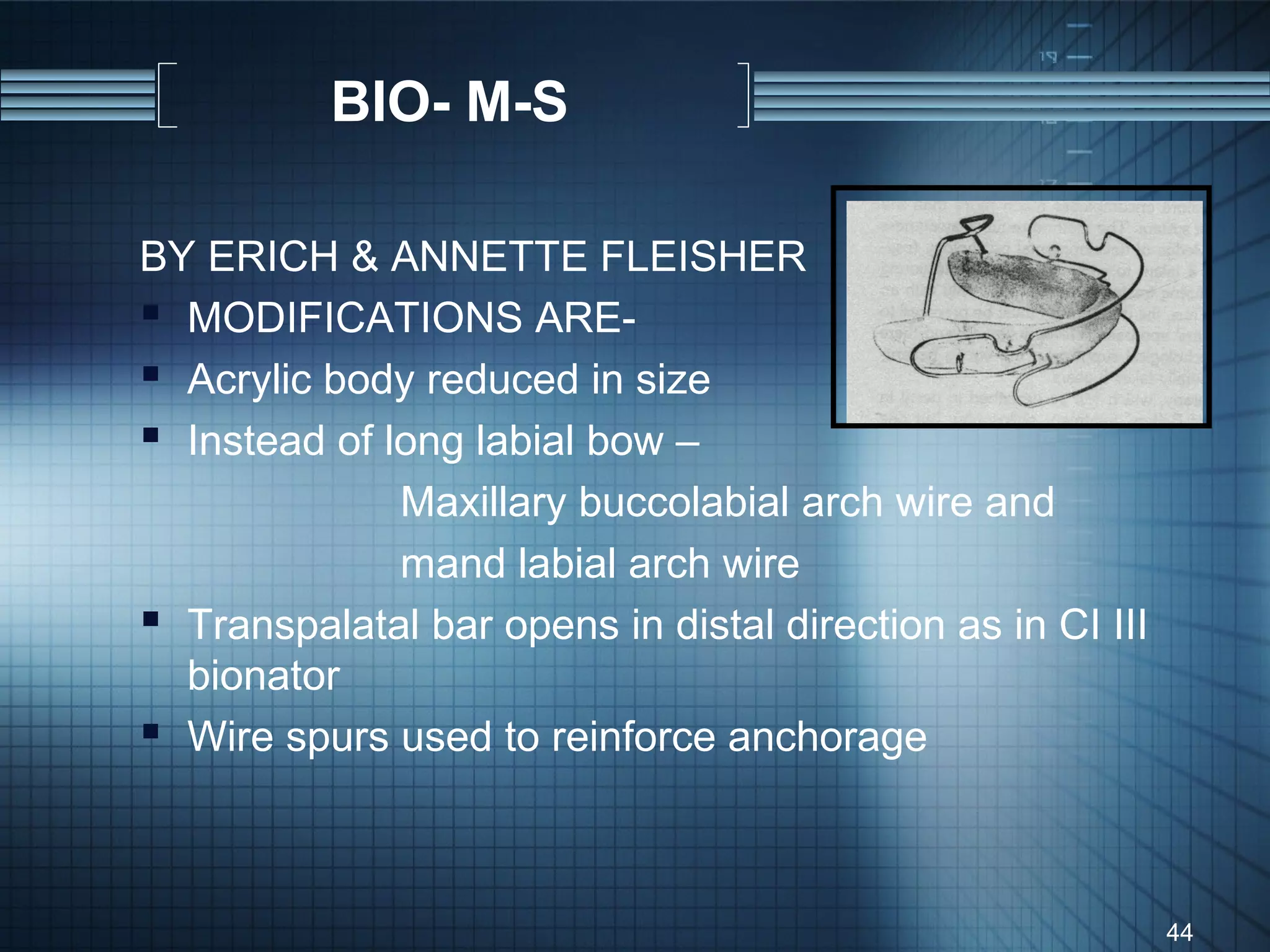 BIO- M-S

BY ERICH & ANNETTE FLEISHER
 MODIFICATIONS ARE-
 Acrylic body reduced in size
 Instead of long labial bow –
              Maxillary buccolabial arch wire and
              mand labial arch wire
 Transpalatal bar opens in distal direction as in CI III
  bionator
 Wire spurs used to reinforce anchorage


                                                            44
 