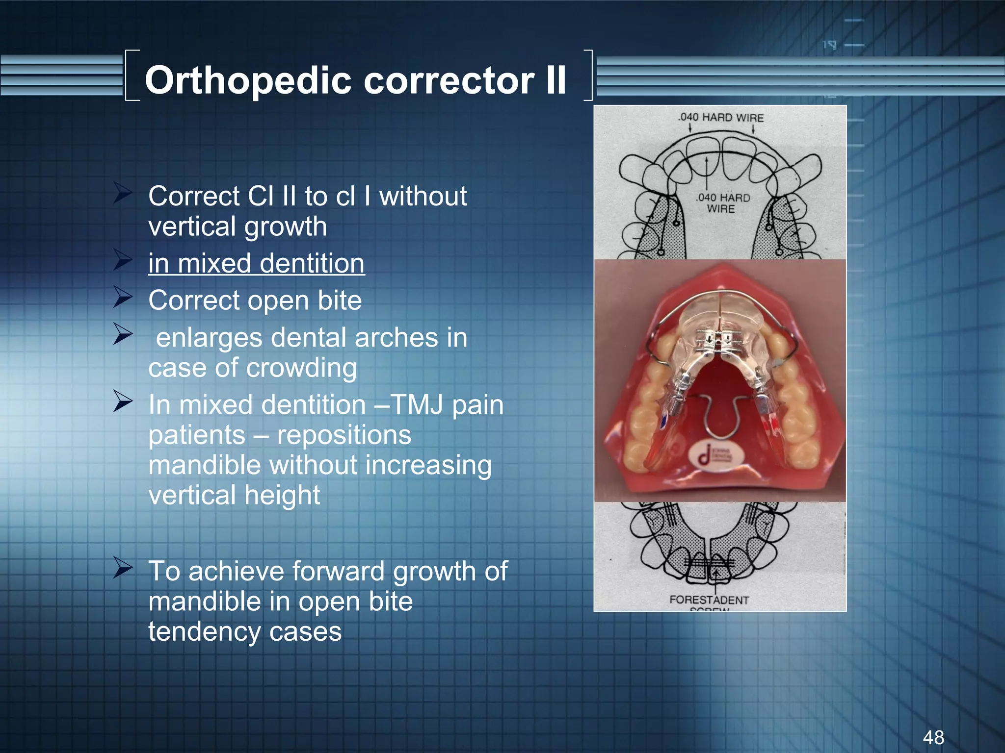 Orthopedic corrector II

 Correct Cl II to cl I without
    vertical growth
   in mixed dentition
   Correct open bite
    enlarges dental arches in
    case of crowding
   In mixed dentition –TMJ pain
    patients – repositions
    mandible without increasing
    vertical height

 To achieve forward growth of
    mandible in open bite
    tendency cases


                                   48
 