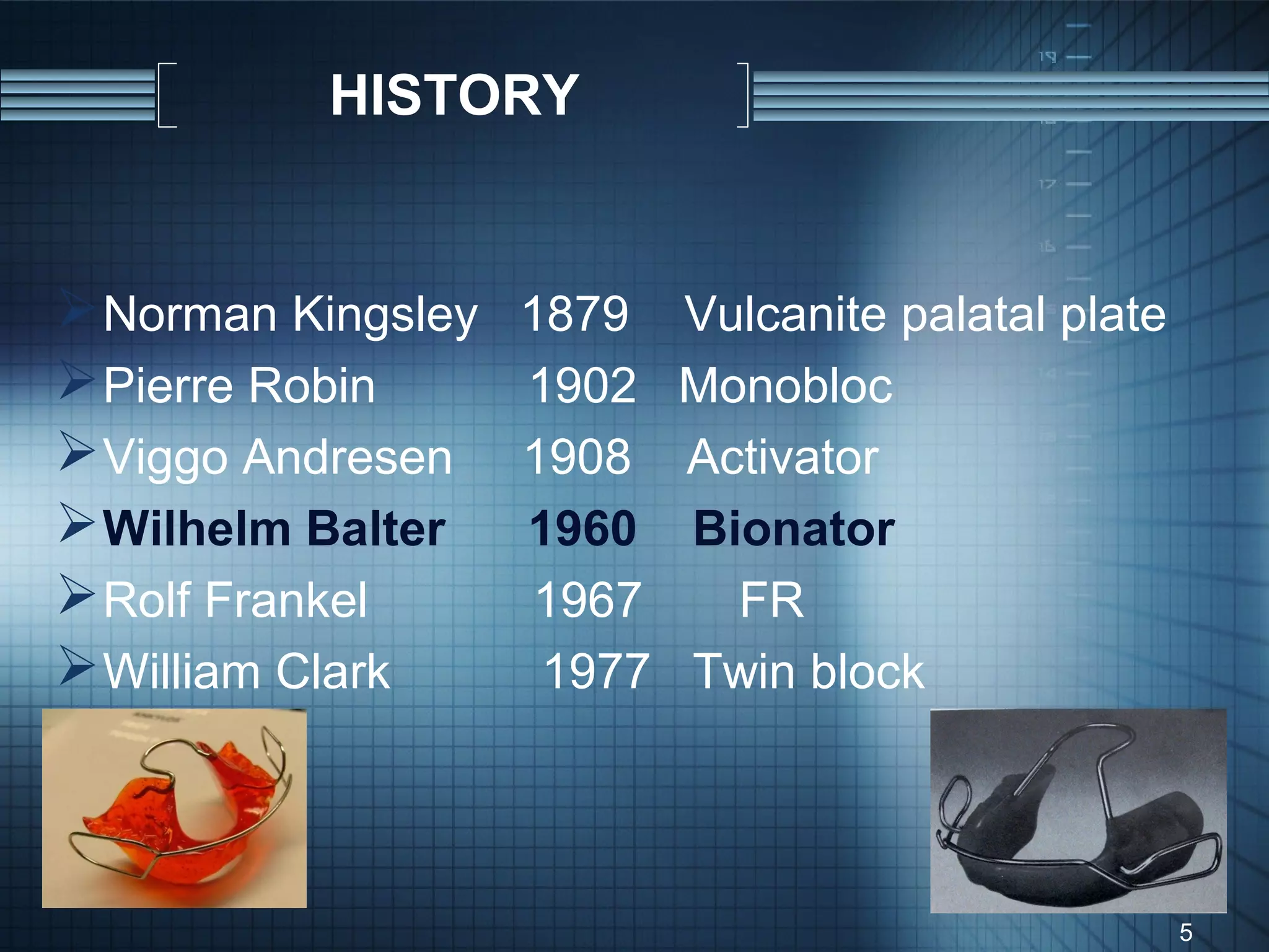HISTORY


 Norman Kingsley   1879    Vulcanite palatal plate
 Pierre Robin      1902    Monobloc
 Viggo Andresen    1908    Activator
 Wilhelm Balter    1960    Bionator
 Rolf Frankel      1967      FR
 William Clark      1977   Twin block




                                                      5
 