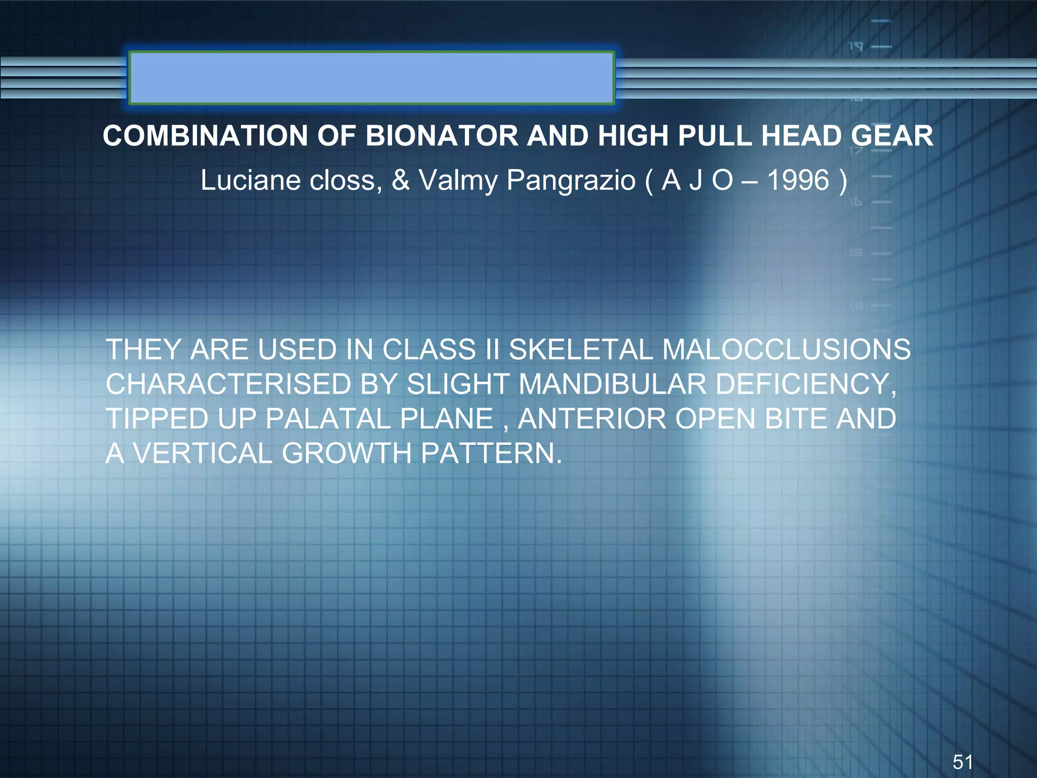 COMBINATION OF BIONATOR AND HIGH PULL HEAD GEAR
     Luciane closs, & Valmy Pangrazio ( A J O – 1996 )




THEY ARE USED IN CLASS II SKELETAL MALOCCLUSIONS
CHARACTERISED BY SLIGHT MANDIBULAR DEFICIENCY,
TIPPED UP PALATAL PLANE , ANTERIOR OPEN BITE AND
A VERTICAL GROWTH PATTERN.




                                                         51
 