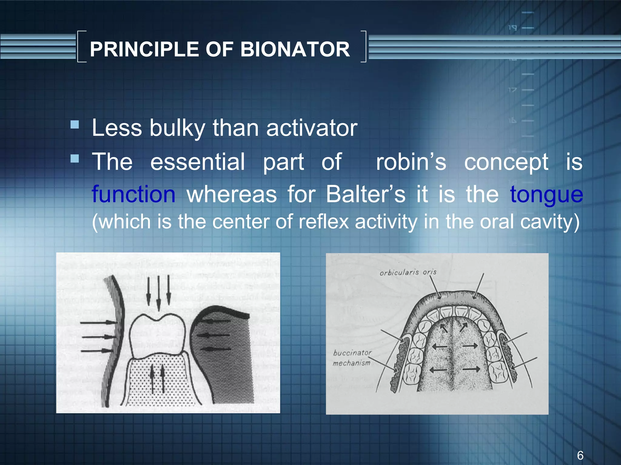 PRINCIPLE OF BIONATOR


 Less bulky than activator
 The essential part of robin’s concept is
 function whereas for Balter’s it is the tongue
 (which is the center of reflex activity in the oral cavity)




                                                           6
 